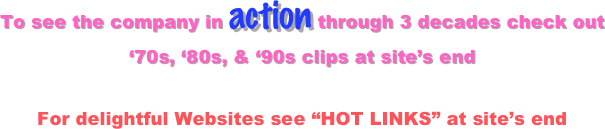 To see the company in action through 3 decades check out 
‘70s, ‘80s, & ‘90s clips at site’s end

For delightful Websites see “HOT LINKS” at site’s end
