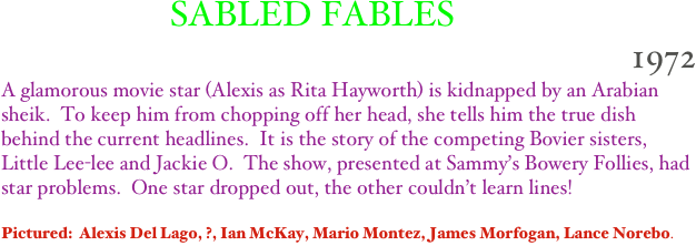                    SABLED FABLES  
1972
A glamorous movie star (Alexis as Rita Hayworth) is kidnapped by an Arabian sheik.  To keep him from chopping off her head, she tells him the true dish behind the current headlines.  It is the story of the competing Bovier sisters, Little Lee-lee and Jackie O.  The show, presented at Sammy’s Bowery Follies, had star problems.  One star dropped out, the other couldn’t learn lines!

Pictured:  Alexis Del Lago, ?, Ian McKay, Mario Montez, James Morfogan, Lance Norebo.